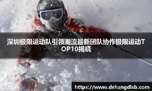 深圳极限运动队引领潮流最新团队协作极限运动TOP10揭晓